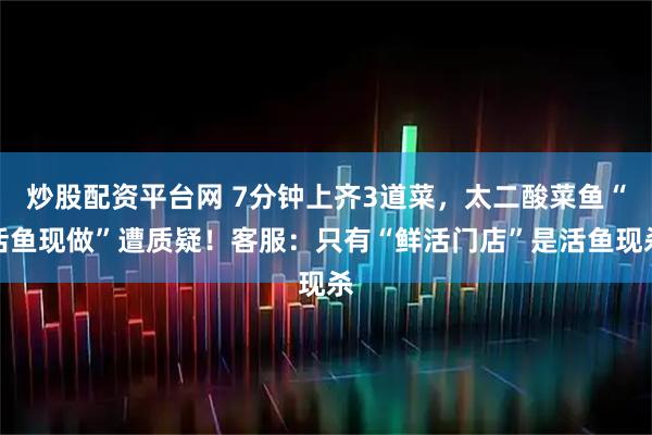 炒股配资平台网 7分钟上齐3道菜，太二酸菜鱼“活鱼现做”遭质疑！客服：只有“鲜活门店”是活鱼现杀
