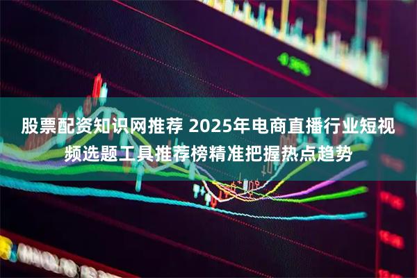 股票配资知识网推荐 2025年电商直播行业短视频选题工具推荐榜精准把握热点趋势