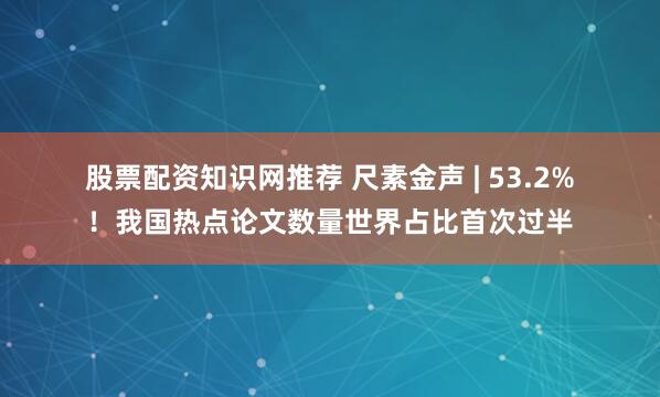 股票配资知识网推荐 尺素金声 | 53.2%！我国热点论文数量世界占比首次过半