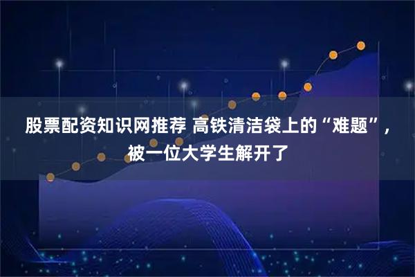 股票配资知识网推荐 高铁清洁袋上的“难题”，被一位大学生解开了
