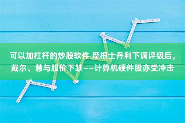 可以加杠杆的炒股软件 摩根士丹利下调评级后，戴尔、慧与股价下跌——计算机硬件股亦受冲击