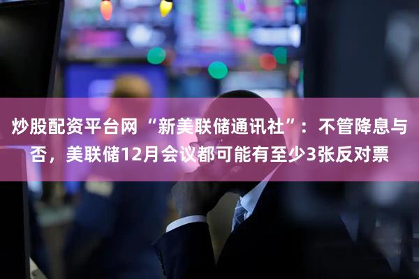 炒股配资平台网 “新美联储通讯社”：不管降息与否，美联储12月会议都可能有至少3张反对票