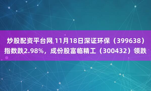 炒股配资平台网 11月18日深证环保（399638）指数跌2.98%，成份股富临精工（300432）领跌