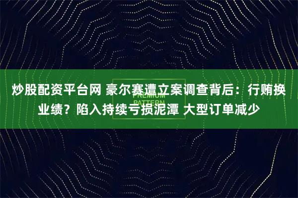 炒股配资平台网 豪尔赛遭立案调查背后:行贿换业绩?陷入持续亏损泥潭 大型订单减少