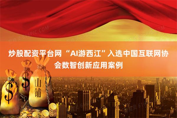 炒股配资平台网 “AI游西江”入选中国互联网协会数智创新应用案例
