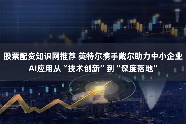 股票配资知识网推荐 英特尔携手戴尔助力中小企业AI应用从“技术创新”到“深度落地”