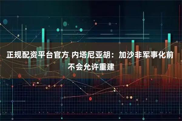 正规配资平台官方 内塔尼亚胡：加沙非军事化前 不会允许重建