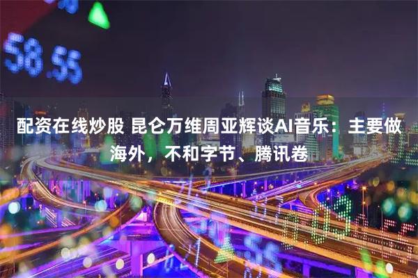 配资在线炒股 昆仑万维周亚辉谈AI音乐：主要做海外，不和字节、腾讯卷