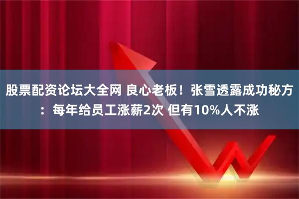 股票配资论坛大全网 良心老板！张雪透露成功秘方：每年给员工涨薪2次 但有10%人不涨