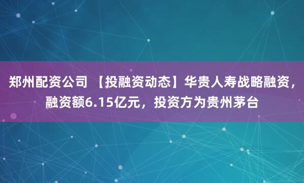 郑州配资公司 【投融资动态】华贵人寿战略融资，融资额6.15亿元，投资方为贵州茅台