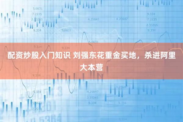 配资炒股入门知识 刘强东花重金买地，杀进阿里大本营