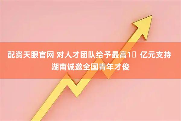 配资天眼官网 对人才团队给予最高1​亿元支持 湖南诚邀全国青年才俊