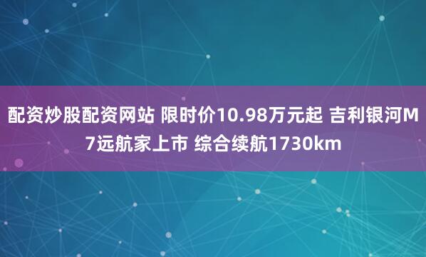 配资炒股配资网站 限时价10.98万元起 吉利银河M7远航家上市 综合续航1730km