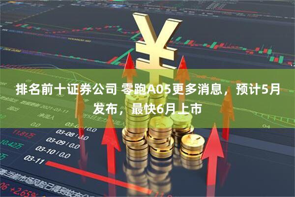 排名前十证券公司 零跑A05更多消息，预计5月发布，最快6月上市